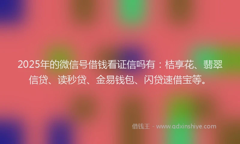 2025年的微信号借钱看证信吗有：桔享花、翡翠信贷、读秒贷、金易钱包、闪贷速借宝等。