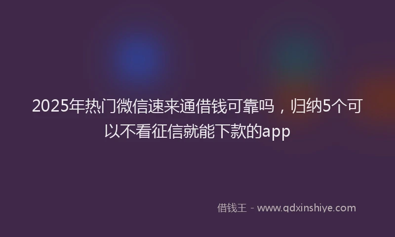 2025年热门微信速来通借钱可靠吗，归纳5个可以不看征信就能下款的app