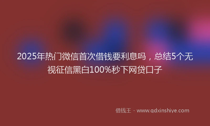 2025年热门微信首次借钱要利息吗，总结5个无视征信黑白100%秒下网贷口子