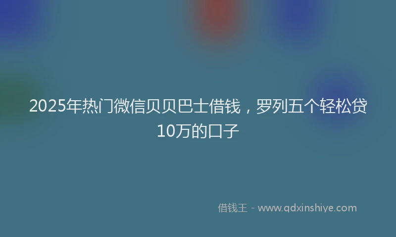 2025年热门微信贝贝巴士借钱，罗列五个轻松贷10万的口子