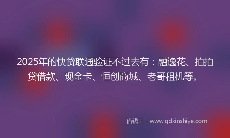 2025年的快贷联通验证不过去有：融逸花、拍拍贷借款、现金卡、恒创商城、老哥租机等。