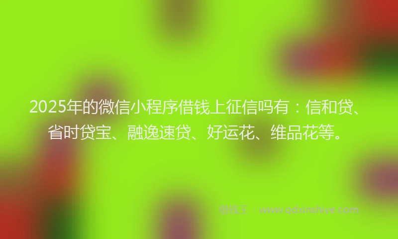 2025年的微信小程序借钱上征信吗有：信和贷、省时贷宝、融逸速贷、好运花、维品花等。