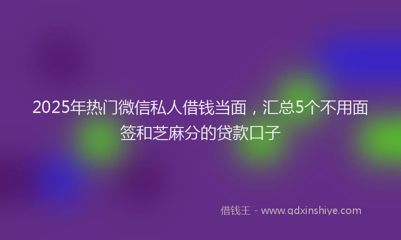 2025年热门微信私人借钱当面，汇总5个不用面签和芝麻分的贷款口子