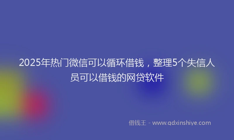 2025年热门微信可以循环借钱，整理5个失信人员可以借钱的网贷软件