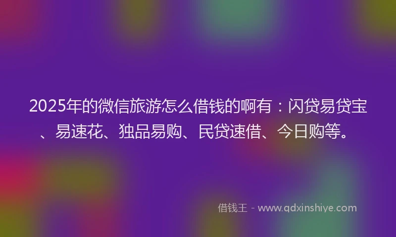 2025年的微信旅游怎么借钱的啊有：闪贷易贷宝、易速花、独品易购、民贷速借、今日购等。