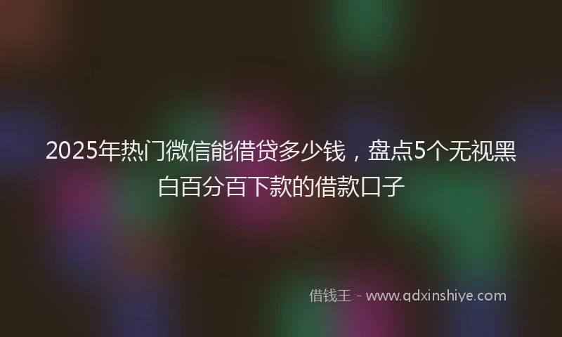 2025年热门微信能借贷多少钱,盘点5个无视黑白百分百下款的借款口子