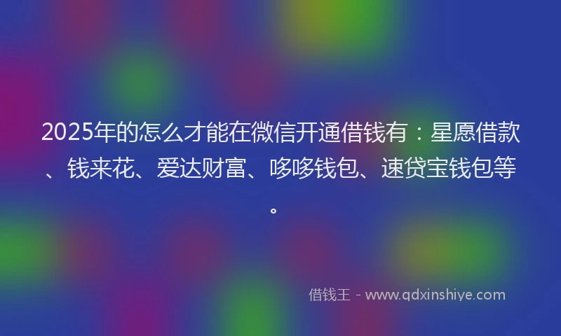 2025年的怎么才能在微信开通借钱有:星愿借款、钱来花、爱达财富、哆哆钱包、速贷宝钱包等。