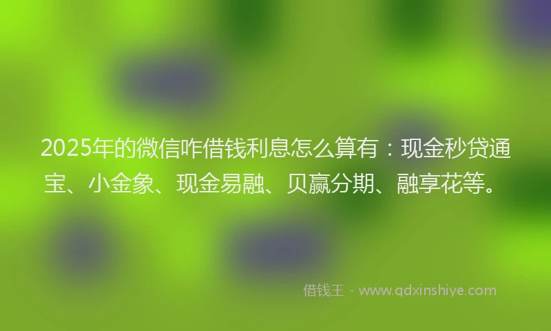 2025年的微信咋借钱利息怎么算有：现金秒贷通宝、小金象、现金易融、贝赢分期、融享花等。