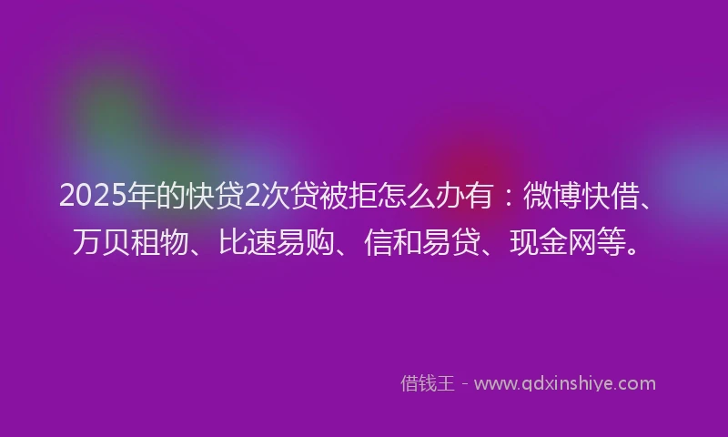2025年的快贷2次贷被拒怎么办有：微博快借、万贝租物、比速易购、信和易贷、现金网等。