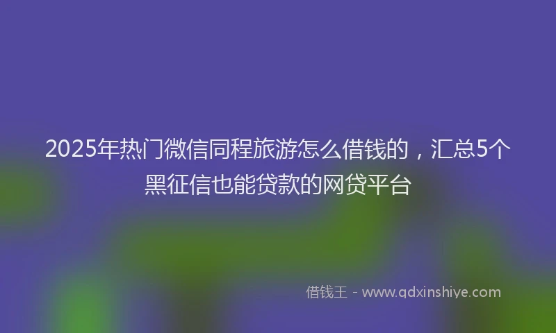 2025年热门微信同程旅游怎么借钱的，汇总5个黑征信也能贷款的网贷平台