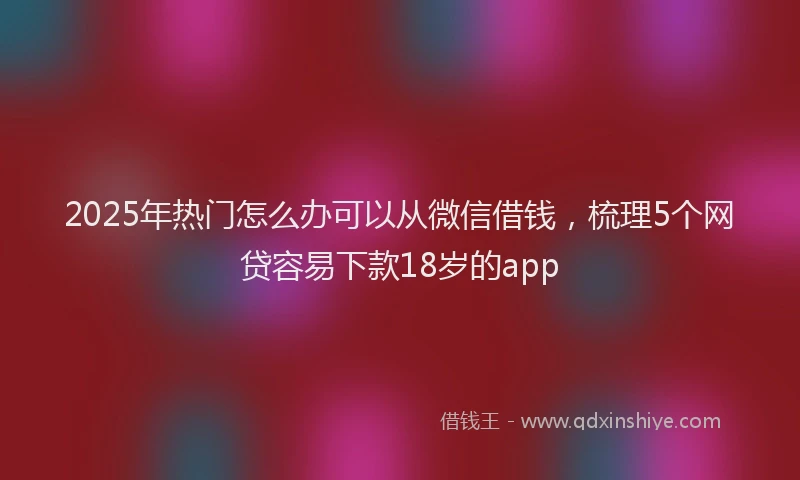 2025年热门怎么办可以从微信借钱，梳理5个网贷容易下款18岁的app