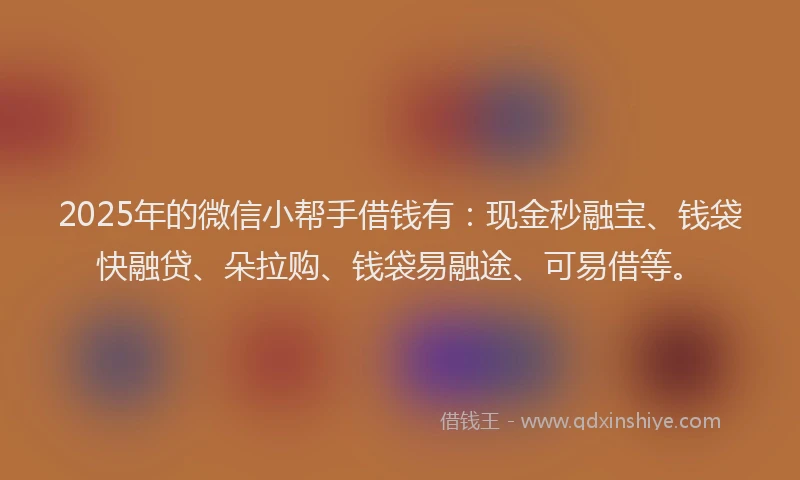 2025年的微信小帮手借钱有：现金秒融宝、钱袋快融贷、朵拉购、钱袋易融途、可易借等。