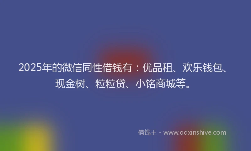 2025年的微信同性借钱有：优品租、欢乐钱包、现金树、粒粒贷、小铭商城等。