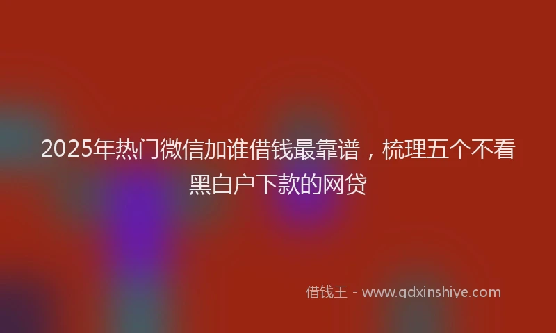 2025年热门微信加谁借钱最靠谱，梳理五个不看黑白户下款的网贷