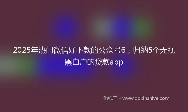 2025年热门微信好下款的公众号6，归纳5个无视黑白户的贷款app