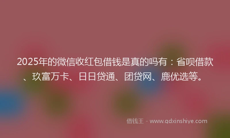 2025年的微信收红包借钱是真的吗有：省呗借款、玖富万卡、日日贷通、团贷网、鹿优选等。