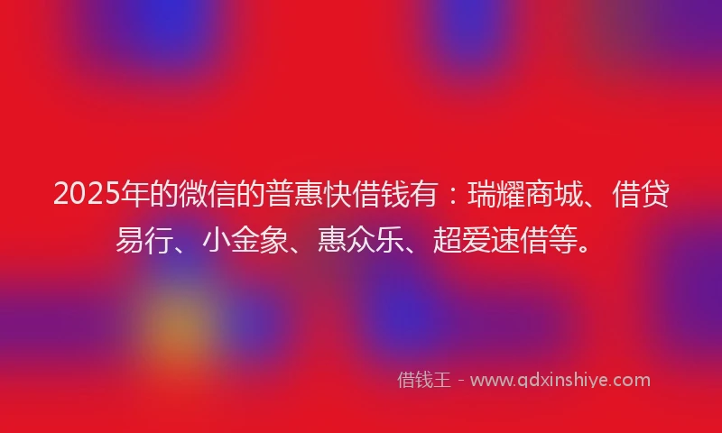 2025年的微信的普惠快借钱有：瑞耀商城、借贷易行、小金象、惠众乐、超爱速借等。