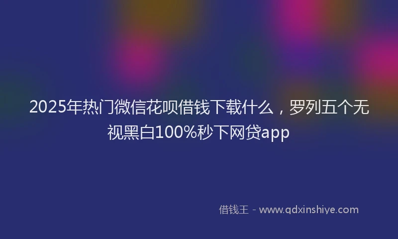 2025年热门微信花呗借钱下载什么，罗列五个无视黑白100%秒下网贷app
