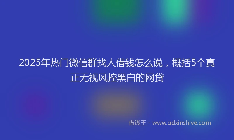 2025年热门微信群找人借钱怎么说，概括5个真正无视风控黑白的网贷
