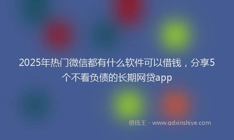 2025年热门微信都有什么软件可以借钱,分享5个不看负债的长期网贷app