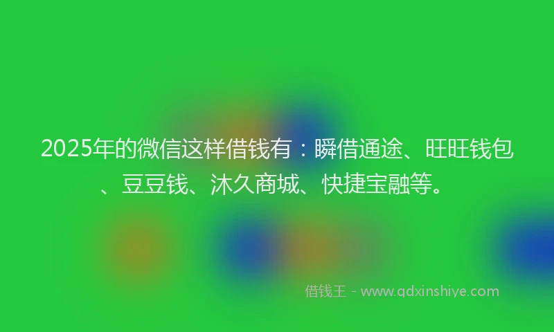 2025年的微信这样借钱有：瞬借通途、旺旺钱包、豆豆钱、沐久商城、快捷宝融等。