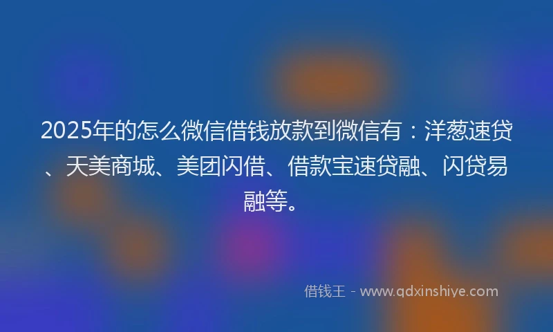 2025年的怎么微信借钱放款到微信有：洋葱速贷、天美商城、美团闪借、借款宝速贷融、闪贷易融等。