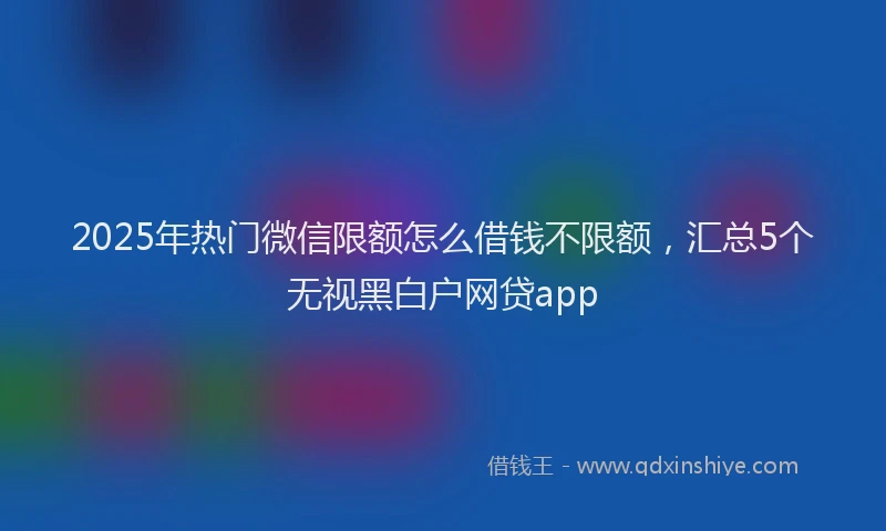 2025年热门微信限额怎么借钱不限额，汇总5个无视黑白户网贷app