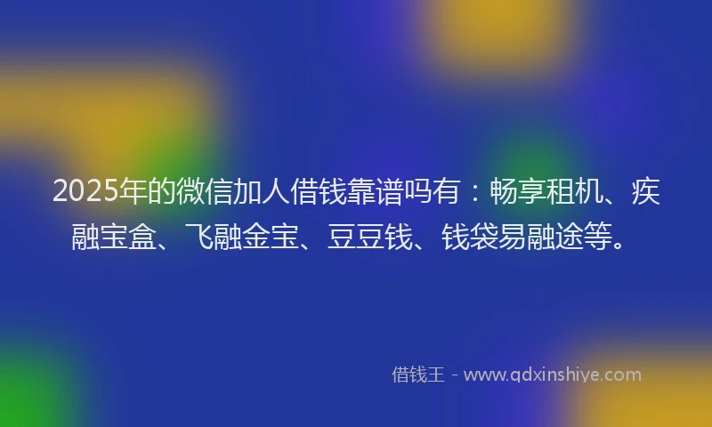 2025年的微信加人借钱靠谱吗有：畅享租机、疾融宝盒、飞融金宝、豆豆钱、钱袋易融途等。