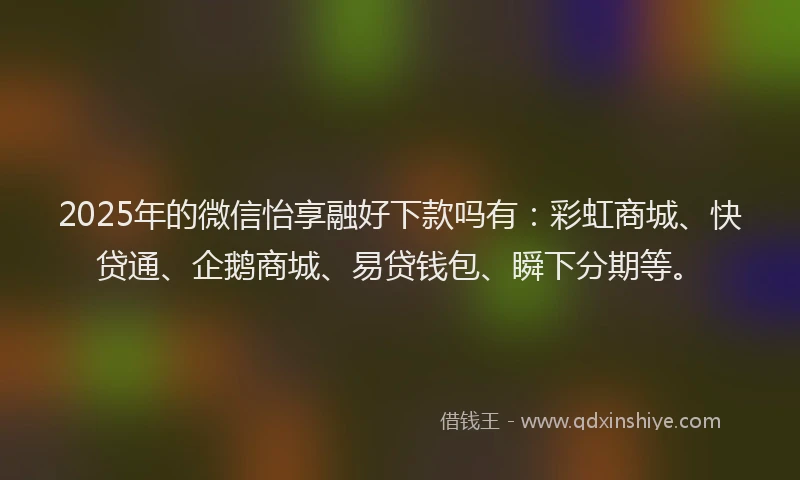 2025年的微信怡享融好下款吗有：彩虹商城、快贷通、企鹅商城、易贷钱包、瞬下分期等。