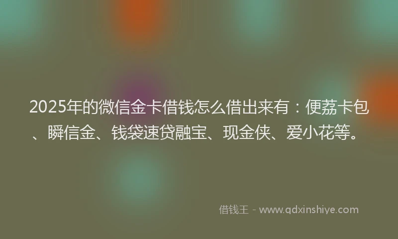 2025年的微信金卡借钱怎么借出来有：便荔卡包、瞬信金、钱袋速贷融宝、现金侠、爱小花等。