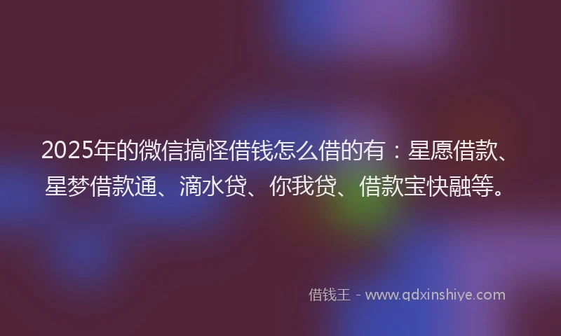 2025年的微信搞怪借钱怎么借的有：星愿借款、星梦借款通、滴水贷、你我贷、借款宝快融等。