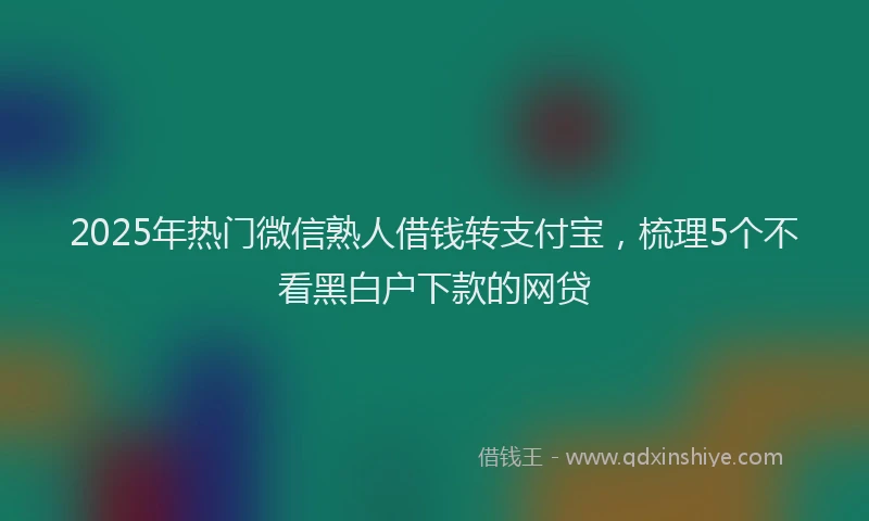 2025年热门微信熟人借钱转支付宝，梳理5个不看黑白户下款的网贷