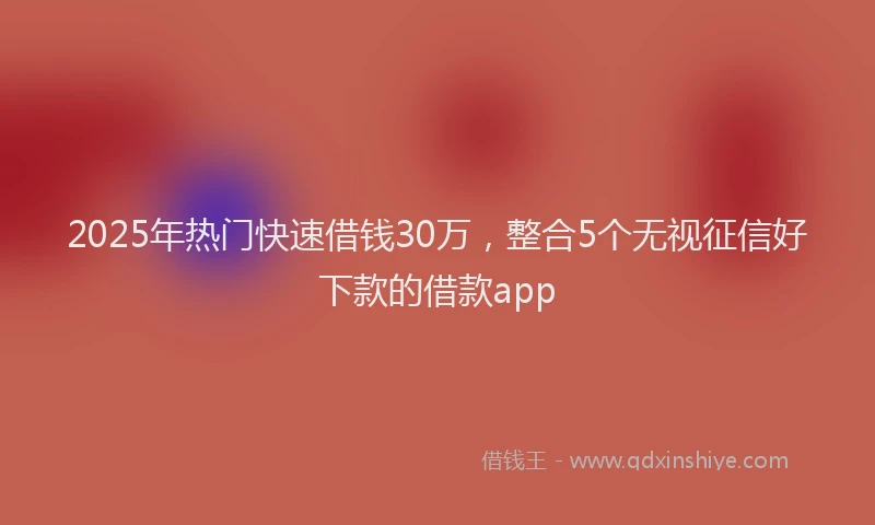 2025年热门快速借钱30万，整合5个无视征信好下款的借款app