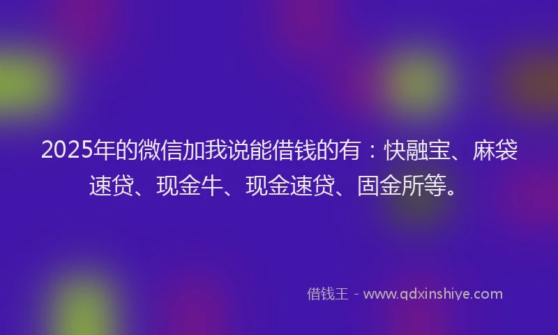 2025年的微信加我说能借钱的有：快融宝、麻袋速贷、现金牛、现金速贷、固金所等。