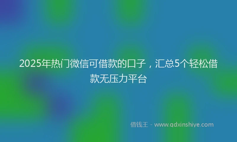 2025年热门微信可借款的口子，汇总5个轻松借款无压力平台