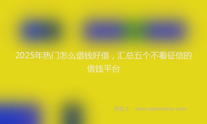 2025年热门怎么借钱好借，汇总五个不看征信的借钱平台