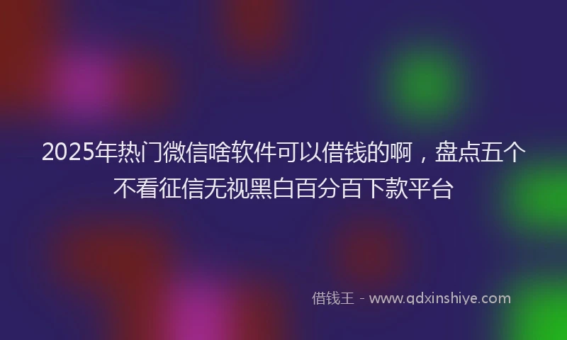 2025年热门微信啥软件可以借钱的啊，盘点五个不看征信无视黑白百分百下款平台
