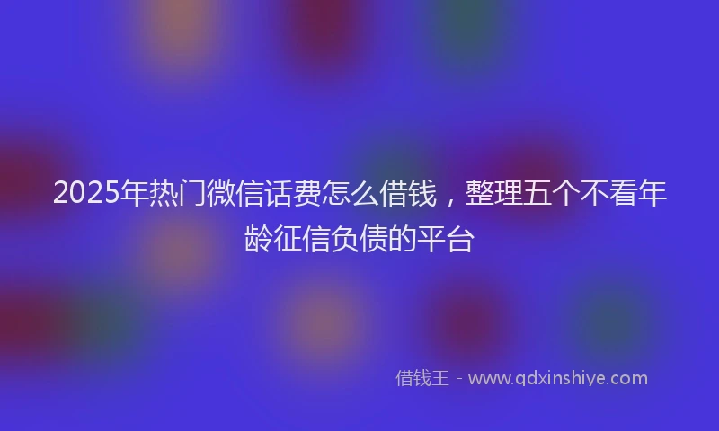2025年热门微信话费怎么借钱，整理五个不看年龄征信负债的平台