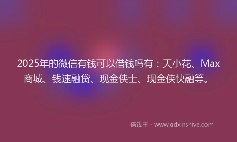 2025年的微信有钱可以借钱吗有：天小花、Max商城、钱速融贷、现金侠士、现金侠快融等。