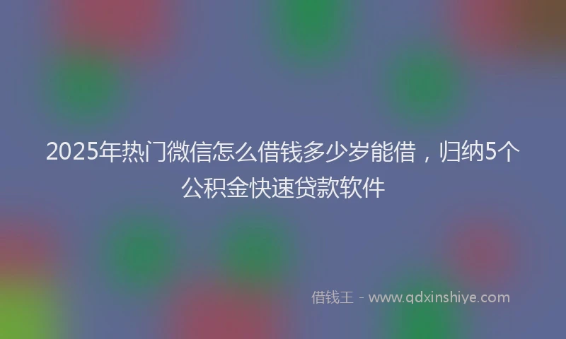 2025年热门微信怎么借钱多少岁能借，归纳5个公积金快速贷款软件