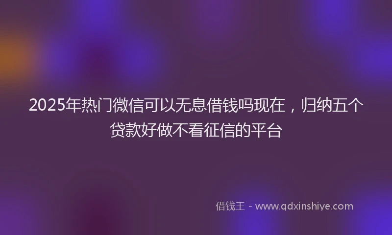2025年热门微信可以无息借钱吗现在，归纳五个贷款好做不看征信的平台