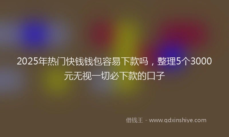 2025年热门快钱钱包容易下款吗，整理5个3000元无视一切必下款的口子