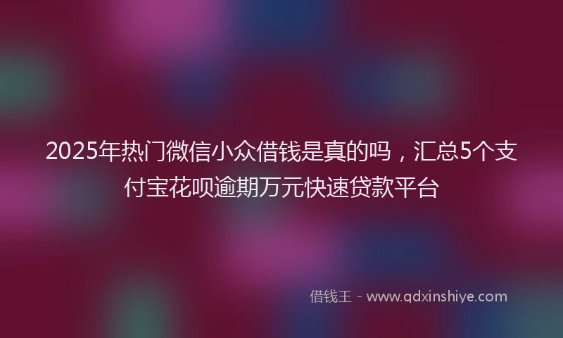 2025年热门微信小众借钱是真的吗，汇总5个支付宝花呗逾期万元快速贷款平台