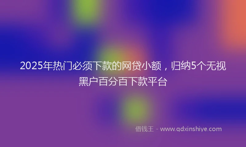 2025年热门必须下款的网贷小额，归纳5个无视黑户百分百下款平台