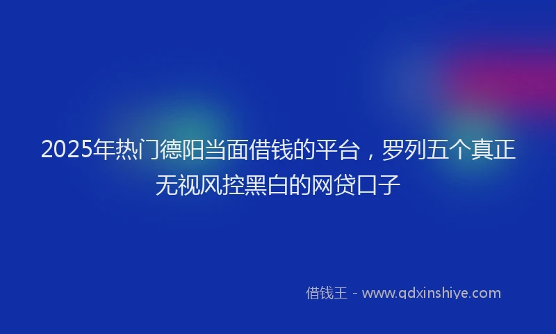 2025年热门德阳当面借钱的平台，罗列五个真正无视风控黑白的网贷口子