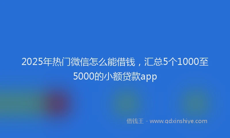 2025年热门微信怎么能借钱，汇总5个1000至5000的小额贷款app