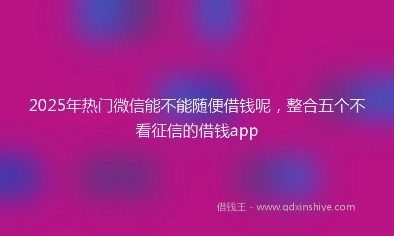 2025年热门微信能不能随便借钱呢，整合五个不看征信的借钱app