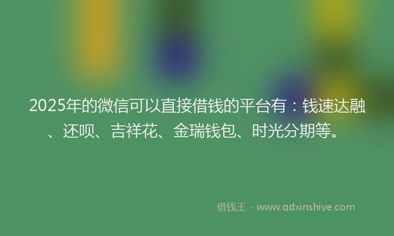 2025年的微信可以直接借钱的平台有：钱速达融、还呗、吉祥花、金瑞钱包、时光分期等。