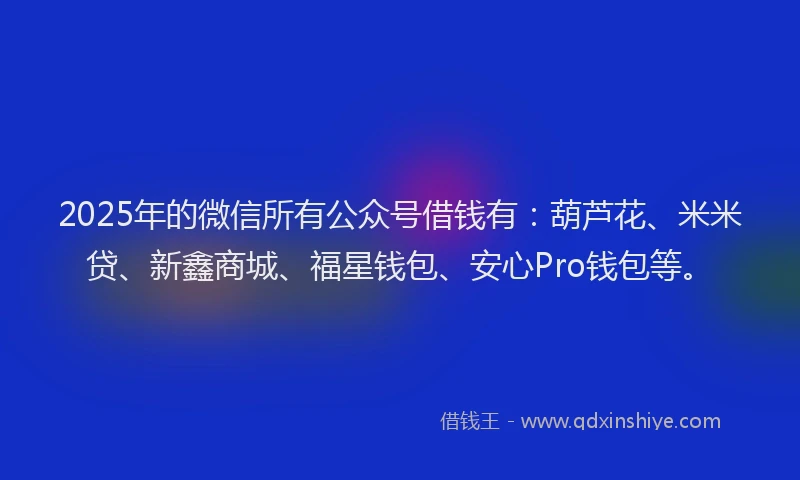 2025年的微信所有公众号借钱有：葫芦花、米米贷、新鑫商城、福星钱包、安心Pro钱包等。
