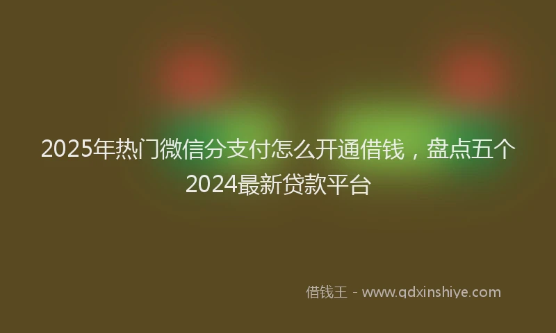 2025年热门微信分支付怎么开通借钱，盘点五个2024最新贷款平台